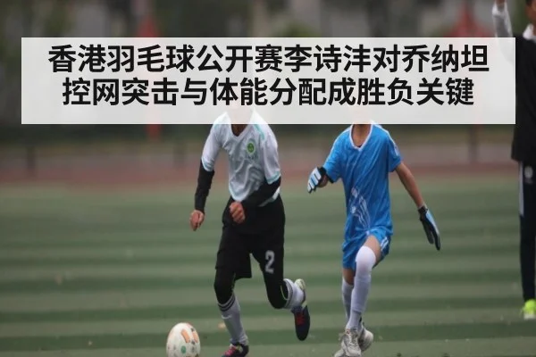 香港羽毛球公开赛李诗沣对乔纳坦 控网突击与体能分配成胜负关键 - kaiyun